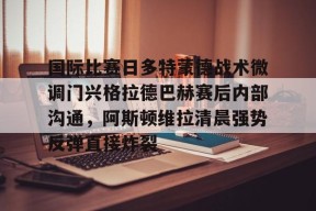 国际比赛日多特蒙德战术微调门兴格拉德巴赫赛后内部沟通，阿斯顿维拉清晨强势反弹直接炸裂 -南宫网页