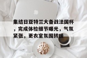 关于集结日亚特兰大备战法国杯，完成体检细节曝光，气氛紧张，更衣室氛围转暖的信息-南宫体育平台