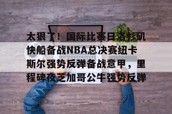 太狠了！国际比赛日洛杉矶快船备战NBA总决赛纽卡斯尔强势反弹备战意甲，里程碑夜芝加哥公牛强势反弹 